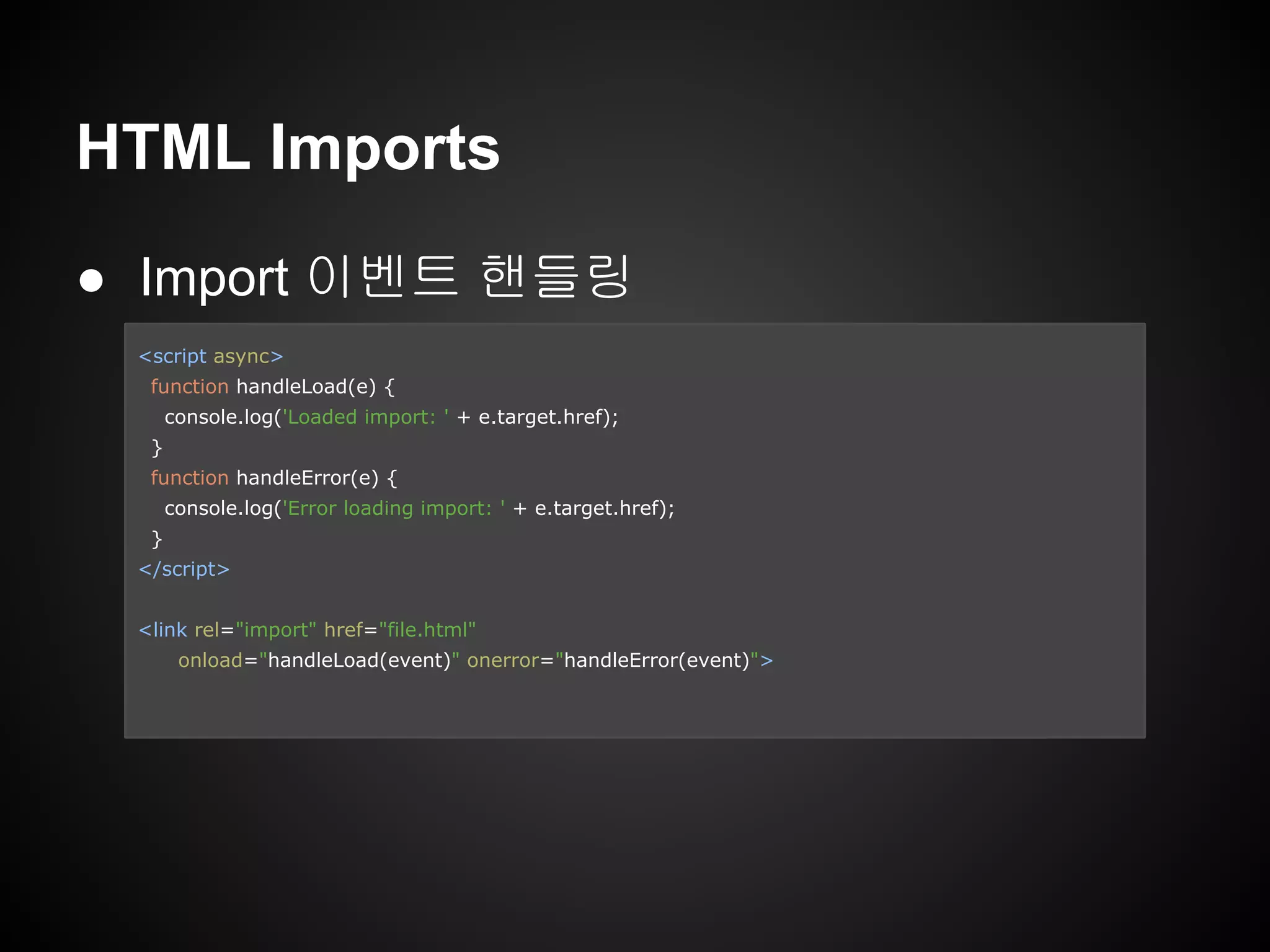 HTML Imports
● Import 이벤트 핸들링
<script async>
function handleLoad(e) {
console.log('Loaded import: ' + e.target.href);
}
function handleError(e) {
console.log('Error loading import: ' + e.target.href);
}
</script>
<link rel="import" href="file.html"
onload="handleLoad(event)" onerror="handleError(event)">
 