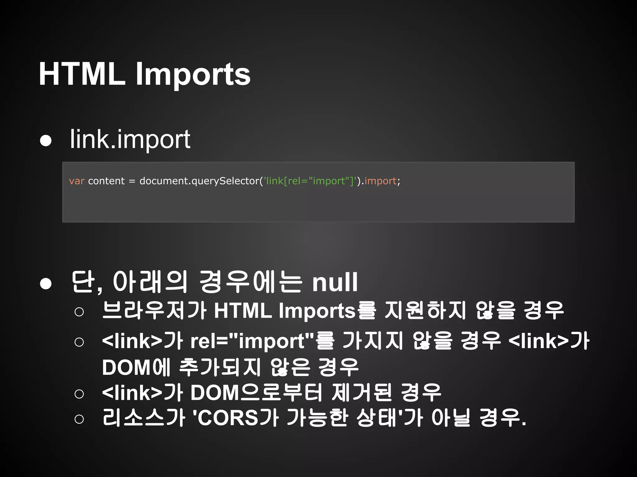 HTML Imports
● link.import
● 단, 아래의 경우에는 null
○ 브라우저가 HTML Imports를 지원하지 않을 경우
○ <link>가 rel="import"를 가지지 않을 경우 <link>가
DOM에 추가되지 않은 경우
○ <link>가 DOM으로부터 제거된 경우
○ 리소스가 'CORS가 가능한 상태'가 아닐 경우.
var content = document.querySelector('link[rel="import"]').import;
 