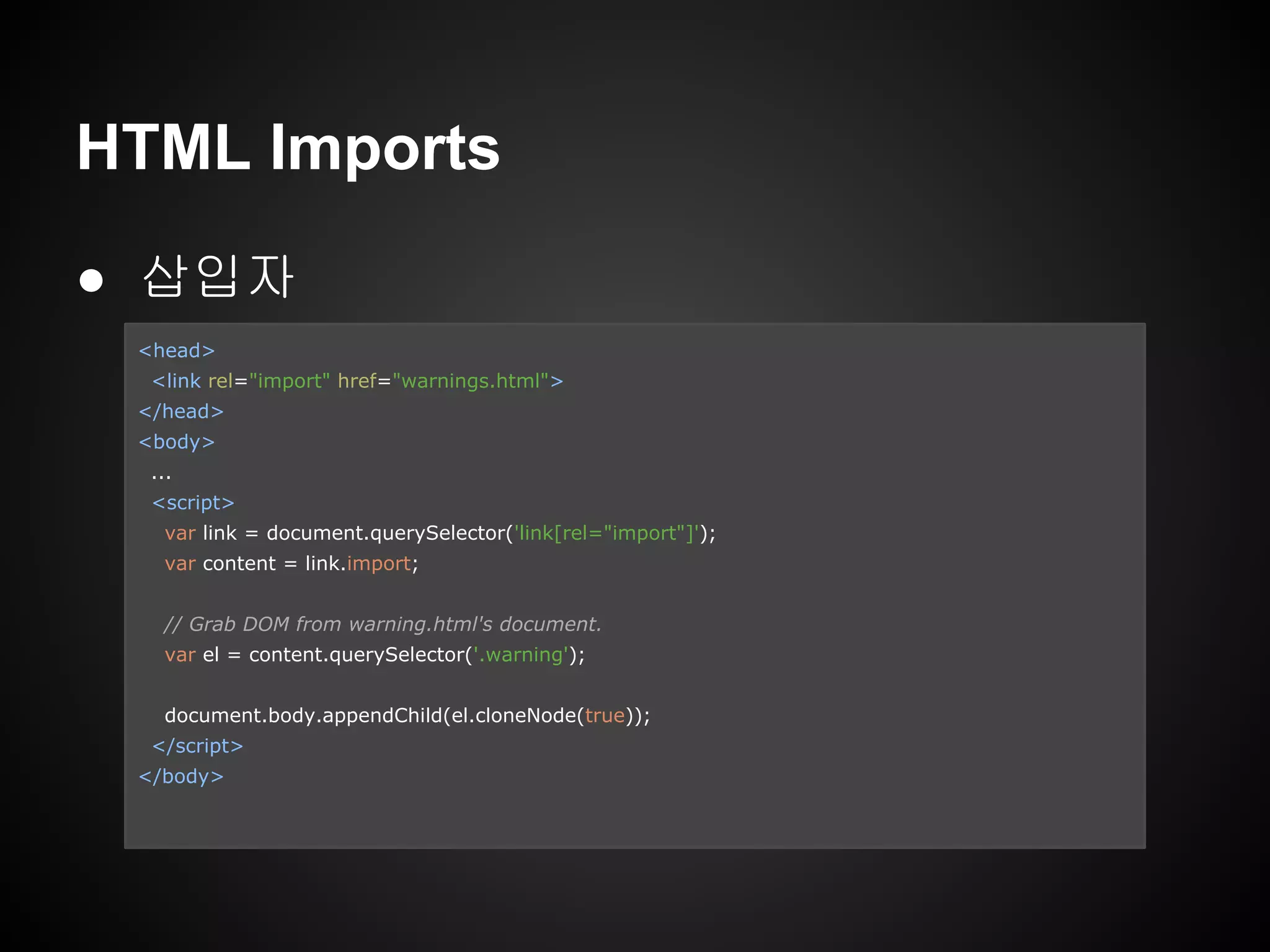 HTML Imports
● 삽입자
<head>
<link rel="import" href="warnings.html">
</head>
<body>
...
<script>
var link = document.querySelector('link[rel="import"]');
var content = link.import;
// Grab DOM from warning.html's document.
var el = content.querySelector('.warning');
document.body.appendChild(el.cloneNode(true));
</script>
</body>
 