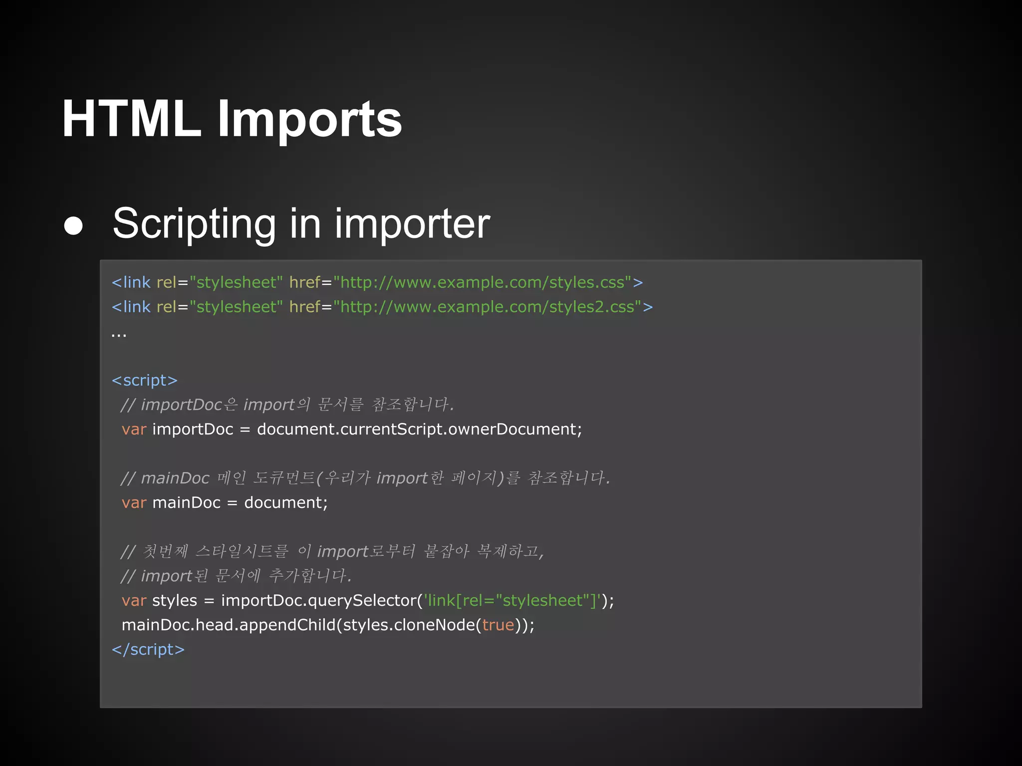 HTML Imports
● Scripting in importer
<link rel="stylesheet" href="http://www.example.com/styles.css">
<link rel="stylesheet" href="http://www.example.com/styles2.css">
...
<script>
// importDoc은 import의 문서를 참조합니다.
var importDoc = document.currentScript.ownerDocument;
// mainDoc 메인 도큐먼트(우리가 import한 페이지)를 참조합니다.
var mainDoc = document;
// 첫번째 스타일시트를 이 import로부터 붙잡아 복제하고,
// import된 문서에 추가합니다.
var styles = importDoc.querySelector('link[rel="stylesheet"]');
mainDoc.head.appendChild(styles.cloneNode(true));
</script>
 