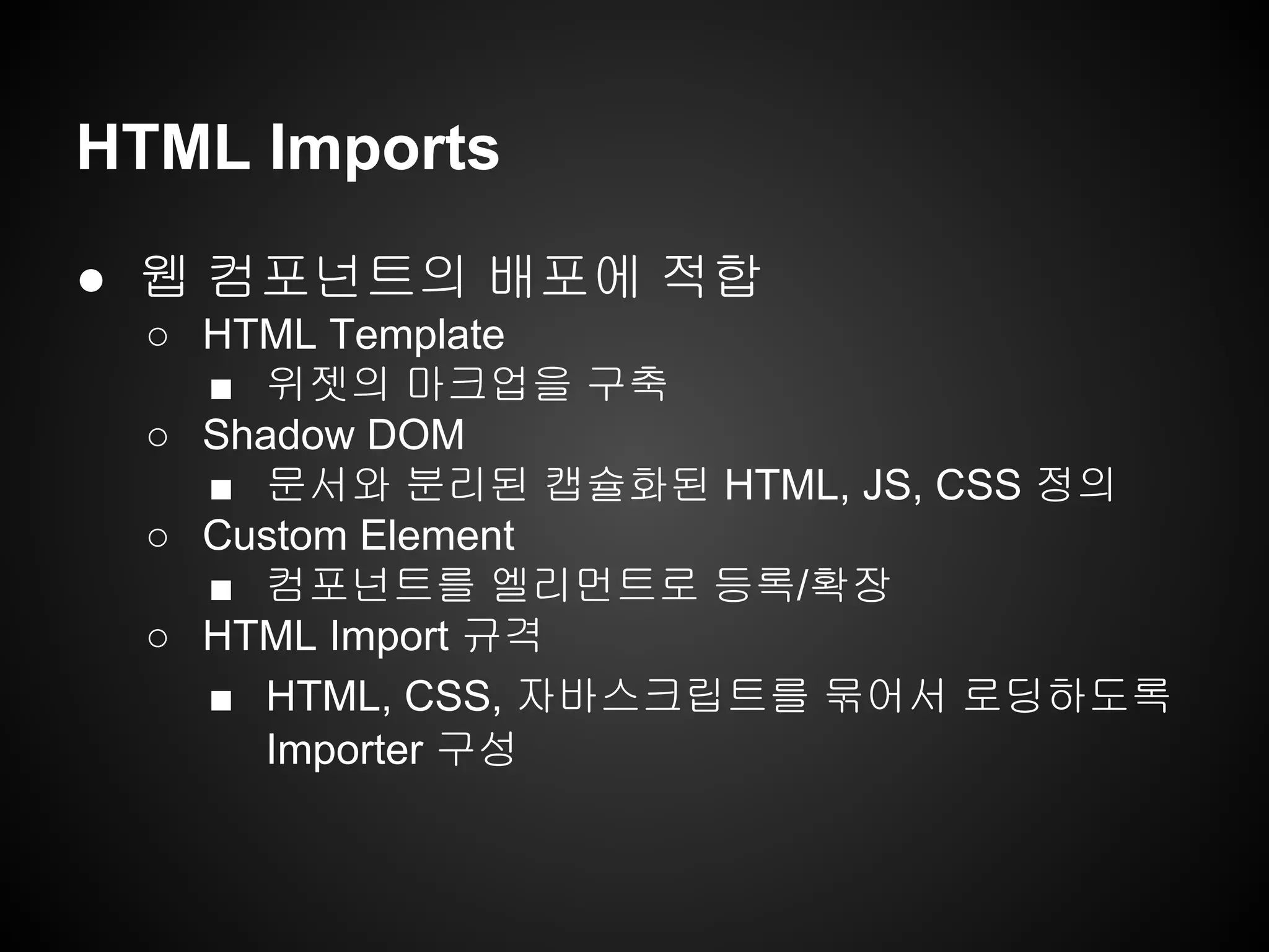 HTML Imports
● 웹 컴포넌트의 배포에 적합
○ HTML Template
■ 위젯의 마크업을 구축
○ Shadow DOM
■ 문서와 분리된 캡슐화된 HTML, JS, CSS 정의
○ Custom Element
■ 컴포넌트를 엘리먼트로 등록/확장
○ HTML Import 규격
■ HTML, CSS, 자바스크립트를 묶어서 로딩하도록
Importer 구성
 
