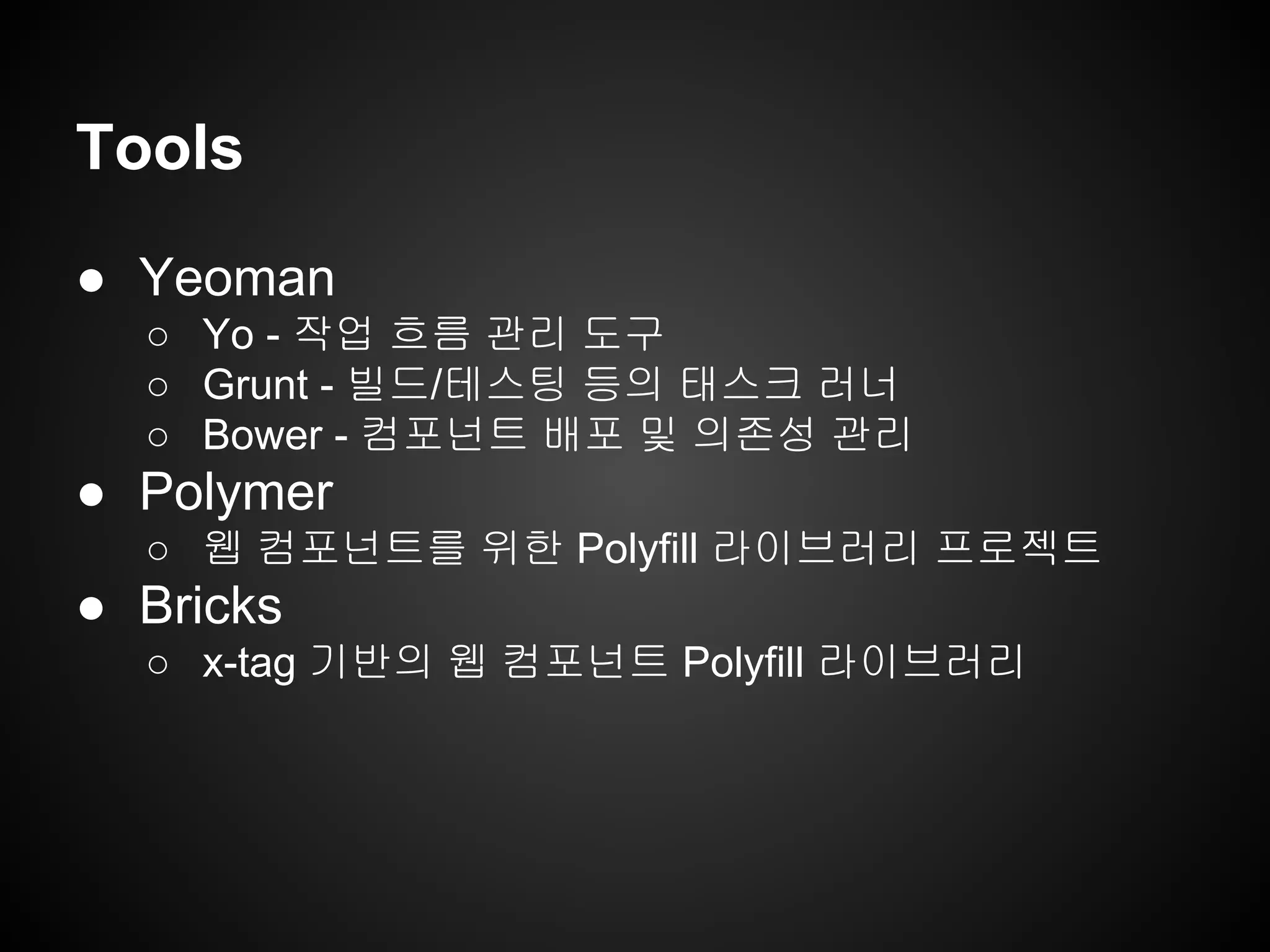 Tools
● Yeoman
○ Yo - 작업 흐름 관리 도구
○ Grunt - 빌드/테스팅 등의 태스크 러너
○ Bower - 컴포넌트 배포 및 의존성 관리
● Polymer
○ 웹 컴포넌트를 위한 Polyfill 라이브러리 프로젝트
● Bricks
○ x-tag 기반의 웹 컴포넌트 Polyfill 라이브러리
 