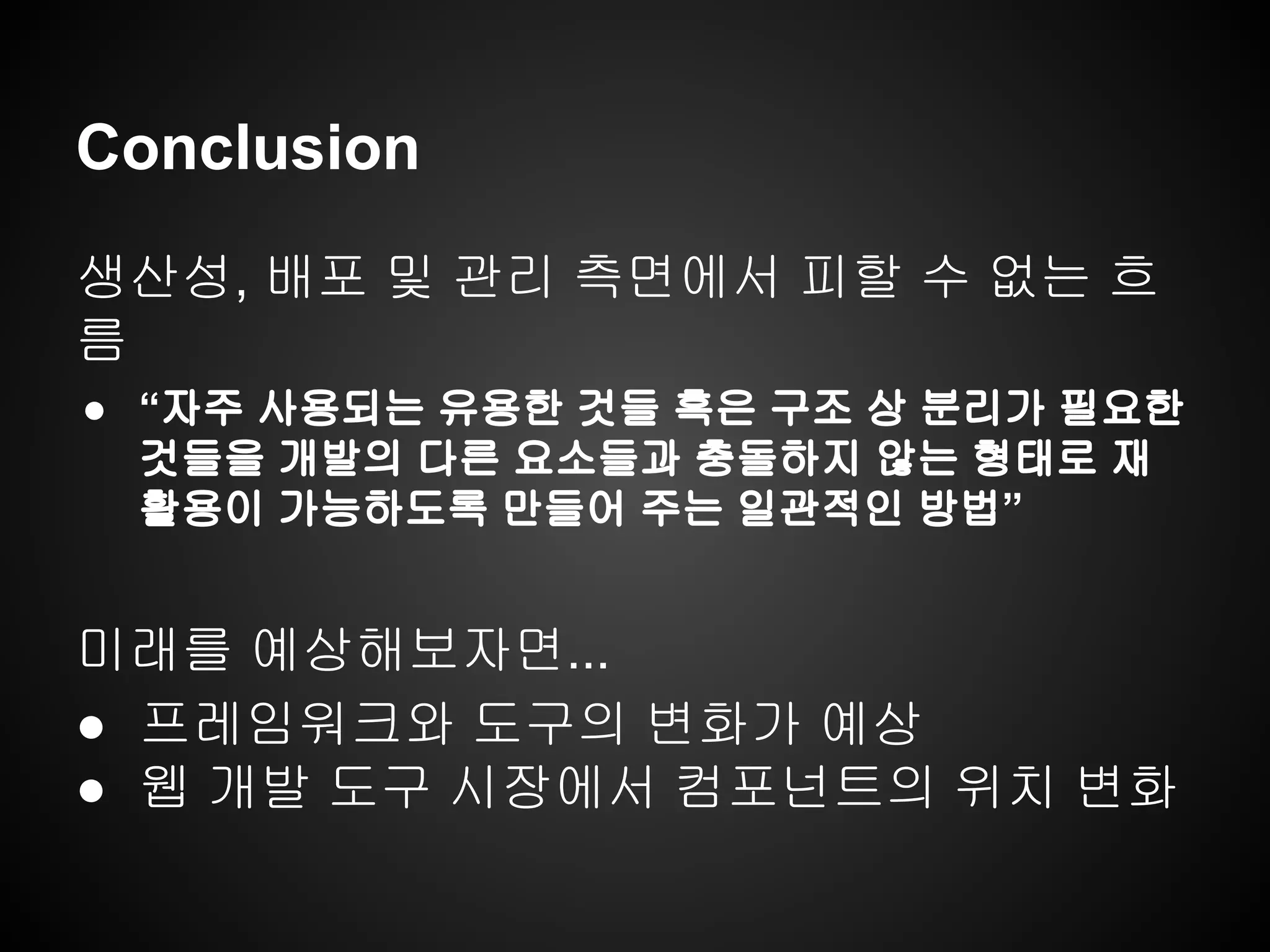 Conclusion
생산성, 배포 및 관리 측면에서 피할 수 없는 흐
름
● “자주 사용되는 유용한 것들 혹은 구조 상 분리가 필요한
것들을 개발의 다른 요소들과 충돌하지 않는 형태로 재
활용이 가능하도록 만들어 주는 일관적인 방법”
미래를 예상해보자면...
● 프레임워크와 도구의 변화가 예상
● 웹 개발 도구 시장에서 컴포넌트의 위치 변화
 