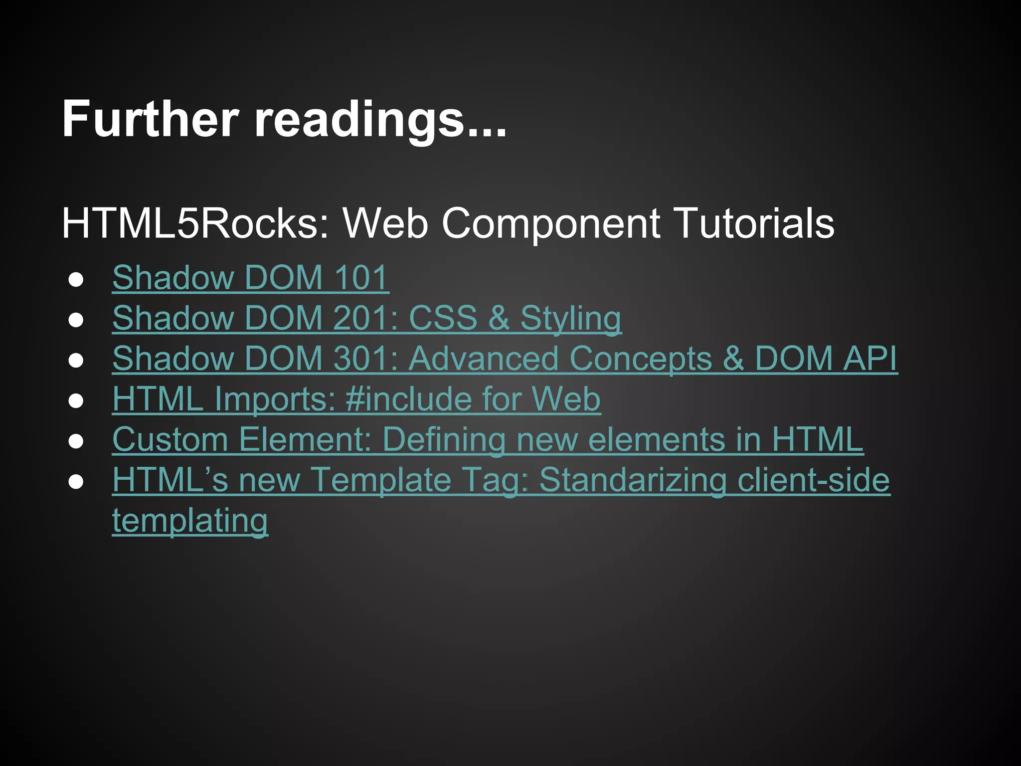 HTML5Rocks: Web Component Tutorials
● Shadow DOM 101
● Shadow DOM 201: CSS & Styling
● Shadow DOM 301: Advanced Concepts & DOM API
● HTML Imports: #include for Web
● Custom Element: Defining new elements in HTML
● HTML’s new Template Tag: Standarizing client-side
templating
Further readings...
 