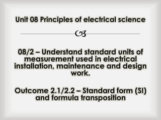 
08/2 – Understand standard units of
measurement used in electrical
installation, maintenance and design
work.
Outcome 2.1/2.2 – Standard form (SI)
and formula transposition
Unit 08 Principles of electrical science
 