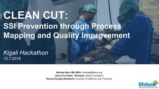 Nichole Starr, MD, MPH | nichole@lifebox.org
Clean Cut Fellow - Ethiopia| Lifebox Foundation
General Surgery Resident| University of California, San Francisco
CLEAN CUT:
SSI Prevention through Process
Mapping and Quality Improvement
Kigali Hackathon
12.7.2018
 