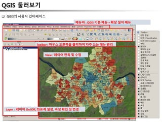 QGIS 둘러보기
메뉴바 : QGIS 기본 메뉴 + 확장 설치 메뉴
Toolbar : 마우스 오른쪽을 클릭하여 자주 쓰는 메뉴 관리
Layer : 레이어 On/Off, 좌표계 설정, 속성 확인 및 변경
View : 레이어 판독 및 수정
 QGIS의 사용자 인터페이스
 