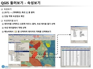 QGIS 둘러보기 - 속성보기
① [보기] -> [객체확인] 혹은 를 클릭
② 단일 객체 속성정보 확인
 속성보기
 속성테이블 보기
① 레이어를 선택하고 오른쪽 마우스 클릭, 속성 테이블 열기 선택
② 속성 테이블에서 객체 선택
③ 메뉴바에서 를 선택하여 레이어의 객체를 선택해보기
 