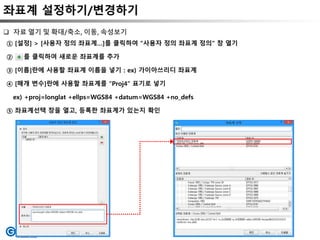 좌표계 설정하기/변경하기
① [설정] > [사용자 정의 좌표계…]를 클릭하여 “사용자 정의 좌표계 정의“ 창 열기
② 를 클릭하여 새로운 좌표계를 추가
③ [이름]란에 사용할 좌표계 이름을 넣기 : ex) 가이아쓰리디 좌표계
④ [매개 변수]란에 사용할 좌표계를 “Proj4” 표기로 넣기
ex) +proj=longlat +ellps=WGS84 +datum=WGS84 +no_defs
⑤ 좌표계선택 창을 열고, 등록한 좌표계가 있는지 확인
 자료 열기 및 확대/축소, 이동, 속성보기
 