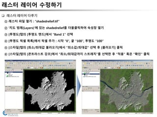 래스터 레이어 수정하기
 래스터 레이어 다루기
① 래스터 파일 열기 : “shadedrelief.tif”
② ‘지도 범례(Layers)’에 있는 shadedrelief를 더블클릭하여 속성창 열기
③ [투명도]탭의 [투명도 맨드]에서 “Band 1” 선택
④ [투명도 픽셀 목록]에서 픽셀 추가 : 시작 “0”, 끝 “100”, 투명도 “100”
⑤ [스타일]탭의 [최소/최대값 불러오기]에서 “최소값/최대값” 선택 후 [불러오기] 클릭
⑥ [스타일]탭의 [콘트라스트 강조]에서 “최소/최대값까지 스트레치”를 선택한 후 “적용” 혹은 “확인” 클릭
 