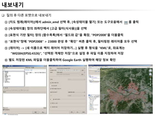 내보내기
 질의 후 다른 포맷으로 내보내기
① [지도 범례(레이어)]에서 admin_emd 선택 후, [속성테이블 열기] 또는 도구모음에서 를 클릭
② [속성테이블] 창의 좌하단에서 [고급 필터(식사용)]을 선택
③ [표현식 기반 필터] 창의 [함수목록]에서 “필드와 값”을 확장, “POP2008”을 더블클릭
④ “표현식”창에 “POP2008” > 23000 완성 후 “확인” 버튼 클릭 후, 필터링된 레이어를 모두 선택
⑤ [레이어] -> [새 이름으로 벡터 레어어 저장하기…] 실행 후 형식을 “KML”로, 좌표계는
“WGS84(EPSG:4326)”, “선택된 객체만 저장“으로 설정 후 파일 이름 지정하여 저장
⑥ 별도 저장된 KML 파일을 더블클릭하여 Google Earth 실행하여 해당 정보 확인
 