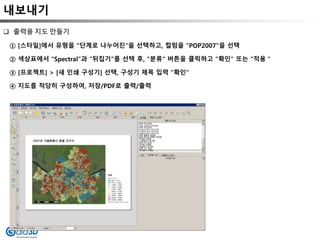 내보내기
 출력용 지도 만들기
① [스타일]에서 유형을 “단계로 나누어진”을 선택하고, 컬럼을 “POP2007”을 선택
② 색상표에서 “Spectral”과 “뒤집기”를 선택 후, “분류“ 버튼을 클릭하고 “확인“ 또는 “적용＂
③ [프로젝트] > [새 인쇄 구성기] 선택, 구성기 제목 입력 “확인”
④ 지도를 적당히 구성하여, 저장/PDF로 출력/출력
 