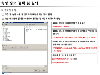 속성 정보 검색 및 질의
① 고급 필터(식 사용)을 선택하여 표현식 기반 필터 열기
② 속성 테이블에 필터를 이용하여 원하는 필드만 표시하도록 변경
 검색 및 질의
 2008년 인구가 23,000명 이상인 동을 찾기
"POP2008" > 23000
 2008년 인구가 23,000명 이상인 동 중 영등포구에 있는 동
만 찾기
"POP2008" > 23000 AND LEFT("SGG_NM",3) = '영등포'
 2008년 인구가 23,000명 이상인 동 중 영등포구, 관악구,
중랑구에 있는 동만 찾기
"POP2008" > 23000 AND "SGG_NM" in ('영등포구','관악
구','중랑구')
 동이름 중 ‘신**동’을 모두 찾기
LEFT("EMD_NM",1) = '신‘ 또는
"EMD_NM" like '신%'
 