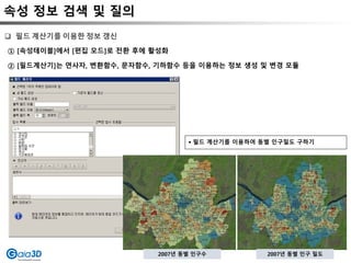 속성 정보 검색 및 질의
① [속성테이블]에서 [편집 모드]로 전환 후에 활성화
② [필드계산기]는 연사자, 변환함수, 문자함수, 기하함수 등을 이용하는 정보 생성 및 변경 모듈
 필드 계산기를 이용한 정보 갱신
 필드 계산기를 이용하여 동별 인구밀도 구하기
2007년 동별 인구수 2007년 동별 인구 밀도
 