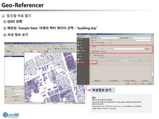 Geo-Referencer
① QGIS 실행
② 배포된 ‘Sample Data’ 아래의 벡터 데이터 선택 : “building.shp”
③ 속성 정보 보기
 참조할 자료 열기
…
범위
레이어 좌표계의 단위에서
xMin,yMin 198167.94,436464.44 : xMax,yMax 208398.46,446728.39
레이어 좌표계
+proj=tmerc +lat_0=38 +lon_0=127 +k=1 +x_0=200000 +y_0=500000
+ellps=bessel +units=m +no_defs
…
속성정보 보기
 