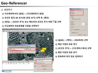 Geo-Referencer
① 지오레퍼런서의 [설정] > [지오레퍼런서 설정]
② 포인트 팁의 [ID 표시]와 [좌표 보기] 선택 후, [확인]
③ [편집] > [포인트 추가] 또는 메뉴바의 포인트 추가 버튼 을 선택
④ 지도화면의 좌표등록할 지점을 선택하기
 설정하기
⑤ [QGIS] > [벡터] > [좌표독취] 선택
⑥ 해당 지점의 좌표 얻기
⑦ [포인트 추가] > [지도캔버스에서] 선택
⑧ 해당 지점의 좌표 얻기
⑨ 반복하여 위치 정보 입력하기
 