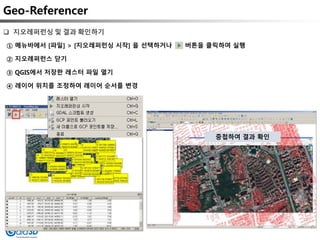 Geo-Referencer
① 메뉴바에서 [파일] > [지오레퍼런싱 시작] 을 선택하거나 버튼을 클릭하여 실행
② 지오레퍼런스 닫기
③ QGIS에서 저장한 레스터 파일 열기
④ 레이어 위치를 조정하여 레이어 순서를 변경
 지오레퍼런싱 및 결과 확인하기
중첩하여 결과 확인
 