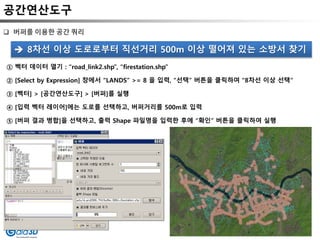 공간연산도구
 버퍼를 이용한 공간 쿼리
① 벡터 데이터 열기 : “road_link2.shp”, “firestation.shp”
② [Select by Expression] 창에서 “LANDS” >= 8 을 입력, “선택” 버튼을 클릭하여 “8차선 이상 선택“
③ [벡터] > [공간연산도구] > [버퍼]를 실행
④ [입력 벡터 레이어]에는 도로를 선택하고, 버퍼거리를 500m로 입력
⑤ [버퍼 결과 병합]을 선택하고, 출력 Shape 파일명을 입력한 후에 “확인” 버튼을 클릭하여 실행
 8차선 이상 도로로부터 직선거리 500m 이상 떨어져 있는 소방서 찾기
 