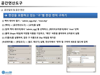 공간연산도구
 공간질의 및 공간 연산
① 벡터 데이터 열기 : “admin_sgg.shp”, “river.shp”
② [벡터] > [공간연산도구] > [교차]를 실행
③ [입력 벡터 레이어]에서 “admin_sgg”를 선택하고, [레이어교차분석]에서 “river”선택
④ [출력 Shape 파일]에 저장할 이름을 기입하고, “확인“ 버튼을 클릭하여 교차분석 실행
⑤ [디졸브]를 실행하여, 같은 구 이름으로 Shp 파일을 재가공
[속성테이블] > [편집모드] > [필드 계산기] 실행, 연산자에서 “면적”을 구하여 새로운 필드에 입력
 한강을 포함하고 있는 “구“별 한강 면적 구하기
 