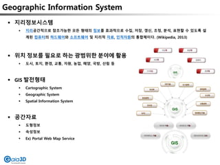 Geographic Information System
 지리정보시스템
 지리공간적으로 참조가능한 모든 형태의 정보를 효과적으로 수집, 저장, 갱신, 조정, 분석, 표현할 수 있도록 설
계된 컴퓨터의 하드웨어와 소프트웨어 및 지리적 자료, 인적자원의 통합체이다. (Wikipedia, 2013)
 위치 정보를 필요로 하는 광범위한 분야에 활용
 도시, 토지, 환경, 교통, 자원, 농업, 해양, 국방, 산림 등
 GIS 발전형태
 Cartographic System
 Geographic System
 Spatial Information System
 공간자료
 도형정보
 속성정보
 Ex) Portal Web Map Service
 