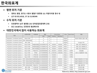 한국좌표계
 평면 위치 기준
 경위도 원점, 경기도 수원시 팔달구 원천동 111 국립지리원 청사 내
 127 03 05.1451E, 37 16 31.9034N
 수직 위치 기준
 인천광역시 남구 용현동 253 인하공업전문대학 교내
 표고 26.6871m, 인천만의 평균해수면
 대한민국에서 많이 사용하는 좌표계
Reference; BIZGIS, http://www.biz-gis.com
 