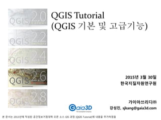 2015년 3월 30일
한국지질자원연구원
가이아쓰리디㈜
강성진, sjkang@gaia3d.com
QGIS Tutorial
(QGIS 기본 및 고급기능)
본 문서는 2013년에 작성된 공간정보거점대학 오픈 소스 GIS 과정 (QGIS Tutorial)에 내용을 추가하였음
 