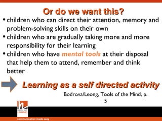 Tools of the mind extend our cognitive
capabilities. Their absence will have
serious long-term consequences on
the child’s development. Without them
children will not be able to pay
attention. They will have poor memory
skills, and will not be able to engage in
abstract thinking.

 