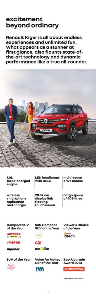 excitement
beyond ordinary
Renault Kiger is all about endless
experiences and unlimited fun.
What appears as a stunner at
first glance, also flaunts state-of-
the-art technology and dynamic
performance like a true all-rounder.
1.0L
turbo-charged
engine
LED headlamps
with DRLs
multi-sense
drive modes
wireless
smartphone
replication
and charger
20.32 cm
display link
floating
touchscreen
cargo space
of 405-litres
Compact SUV
of the Year
Viewer’s Choice
of the Year
SUV of the Year
Sub-Compact
SUV of the Year
Value for Money
Car of the Year
2
awarded in 2022 - 2023
Best Upgrade
Award 2023
 