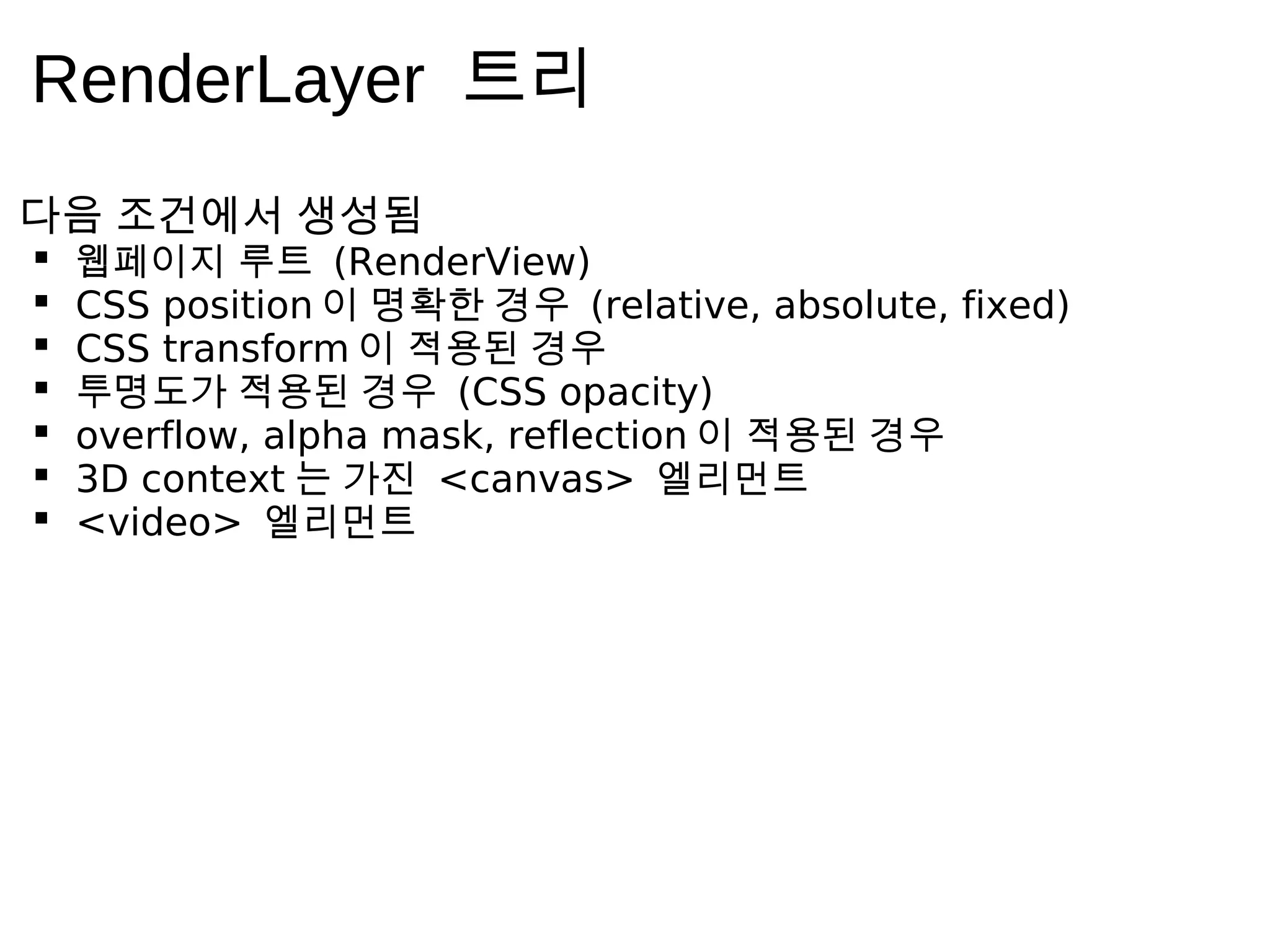 RenderLayer 트 리
다 음     조 건 에 서   생 성 됨
     웹 페 이 지 루 트 (RenderView)
     CSS position 이 명 확 한 경 우 (relative, absolute, fixed)
     CSS transform 이 적 용 된 경 우
     투 명 도 가 적 용 된 경 우 (CSS opacity)
     overflow, alpha mask, reflection 이 적 용 된 경 우
     3D context 는 가 진 <canvas> 엘 리 먼 트
     <video> 엘 리 먼 트
 