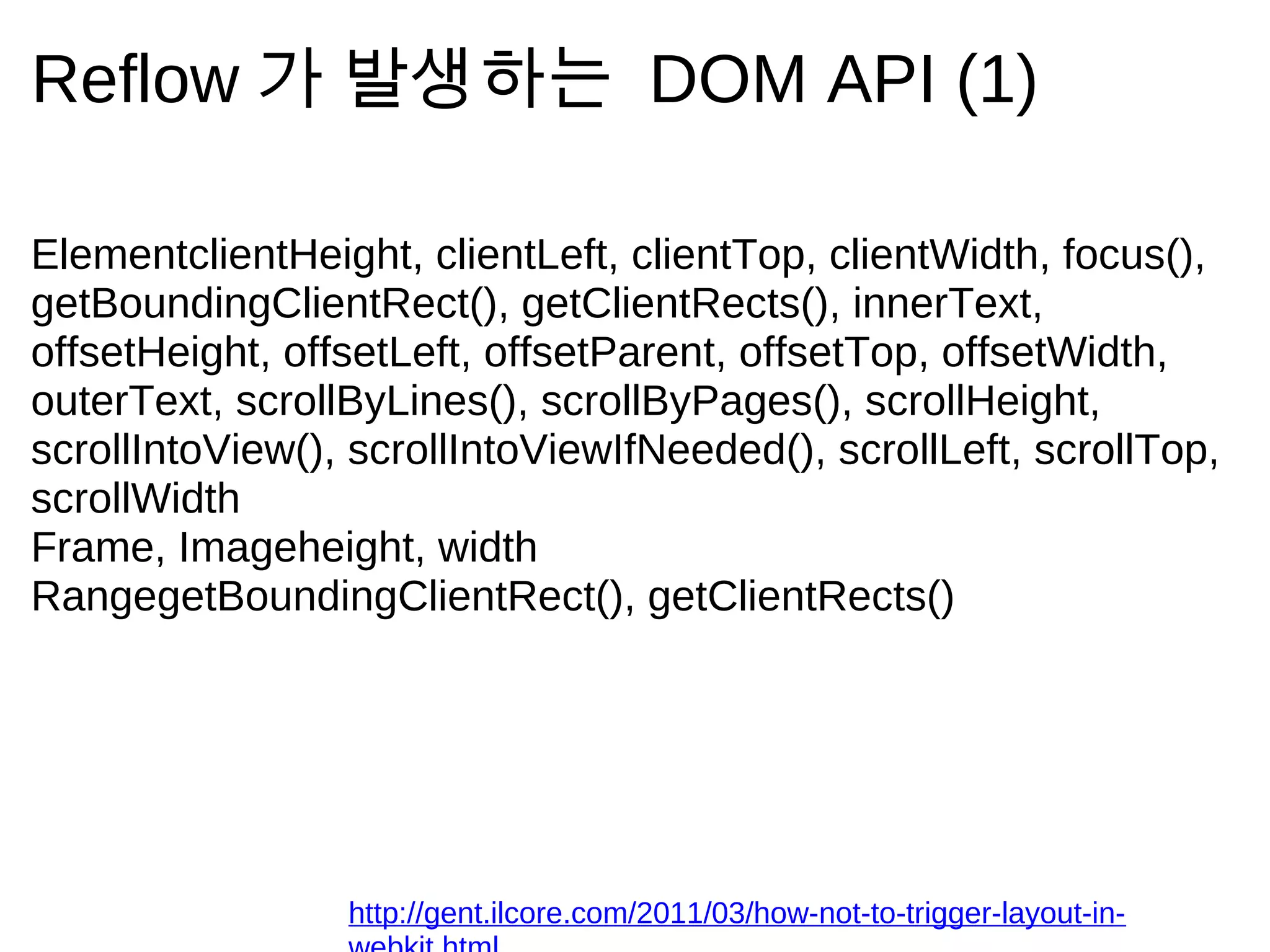 Reflow 가         발 생 하 는                DOM API (1)

ElementclientHeight, clientLeft, clientTop, clientWidth, focus(),
getBoundingClientRect(), getClientRects(), innerText,
offsetHeight, offsetLeft, offsetParent, offsetTop, offsetWidth,
outerText, scrollByLines(), scrollByPages(), scrollHeight,
scrollIntoView(), scrollIntoViewIfNeeded(), scrollLeft, scrollTop,
scrollWidth
Frame, Imageheight, width
RangegetBoundingClientRect(), getClientRects()




                 http://gent.ilcore.com/2011/03/how-not-to-trigger-layout-in-
 