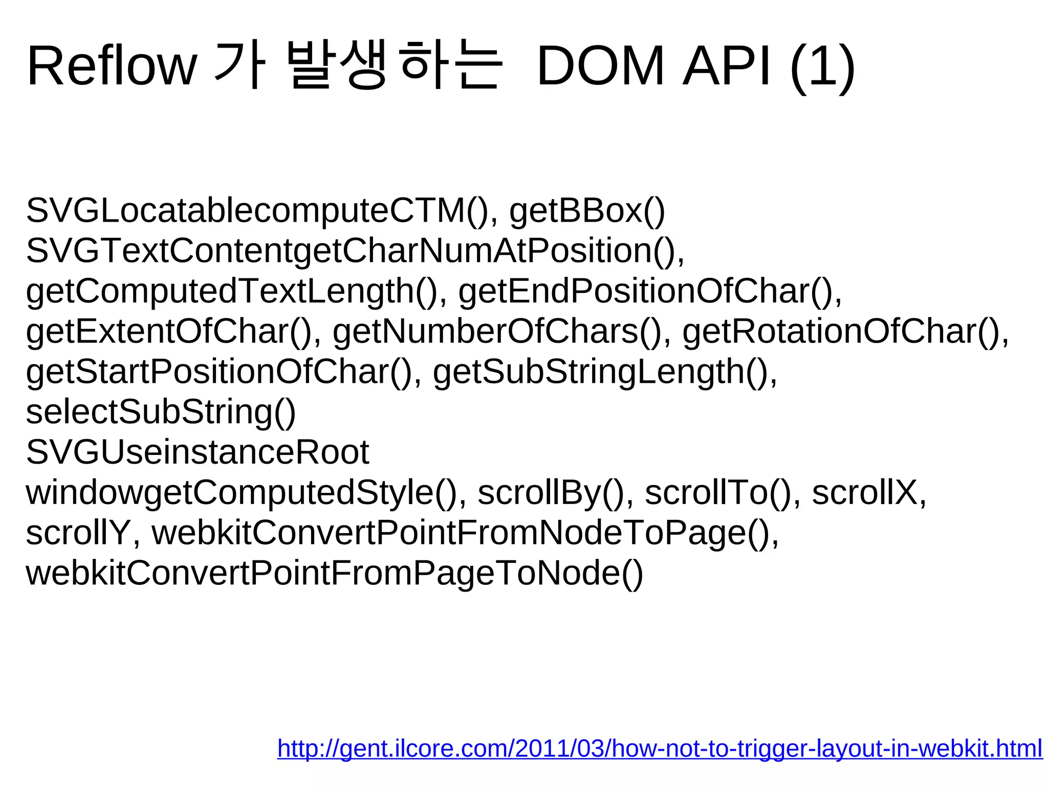 Reflow 가       발 생 하 는                DOM API (1)

SVGLocatablecomputeCTM(), getBBox()
SVGTextContentgetCharNumAtPosition(),
getComputedTextLength(), getEndPositionOfChar(),
getExtentOfChar(), getNumberOfChars(), getRotationOfChar(),
getStartPositionOfChar(), getSubStringLength(),
selectSubString()
SVGUseinstanceRoot
windowgetComputedStyle(), scrollBy(), scrollTo(), scrollX,
scrollY, webkitConvertPointFromNodeToPage(),
webkitConvertPointFromPageToNode()



               http://gent.ilcore.com/2011/03/how-not-to-trigger-layout-in-webkit.html
 