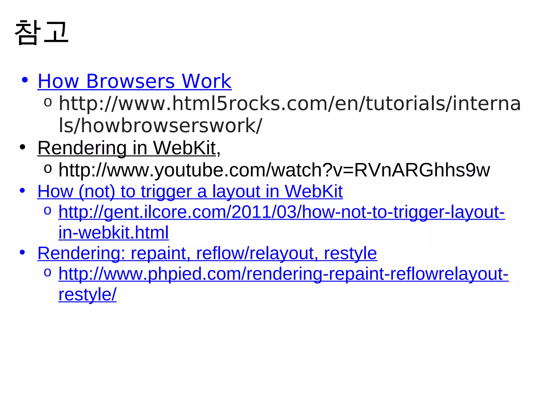 참 고
• How Browsers Work
  o http://www.html5rocks.com/en/tutorials/interna
    ls/howbrowserswork/
• Rendering in WebKit,
  o http://www.youtube.com/watch?v=RVnARGhhs9w
• How (not) to trigger a layout in WebKit
  o http://gent.ilcore.com/2011/03/how-not-to-trigger-layout-
    in-webkit.html
• Rendering: repaint, reflow/relayout, restyle
  o http://www.phpied.com/rendering-repaint-reflowrelayout-
    restyle/
 