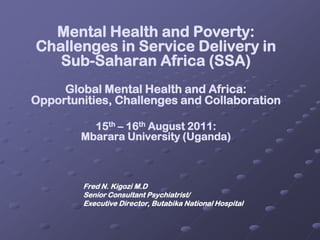 Mental Health and Poverty: Challenges in Service Delivery in Sub-Saharan Africa (SSA)Global Mental Health and Africa: Opportunities, Challenges and Collaboration15th – 16th August 2011: Mbarara University (Uganda)                   Fred N. Kigozi M.D 	Senior Consultant Psychiatrist/ 	Executive Director, Butabika National Hospital 