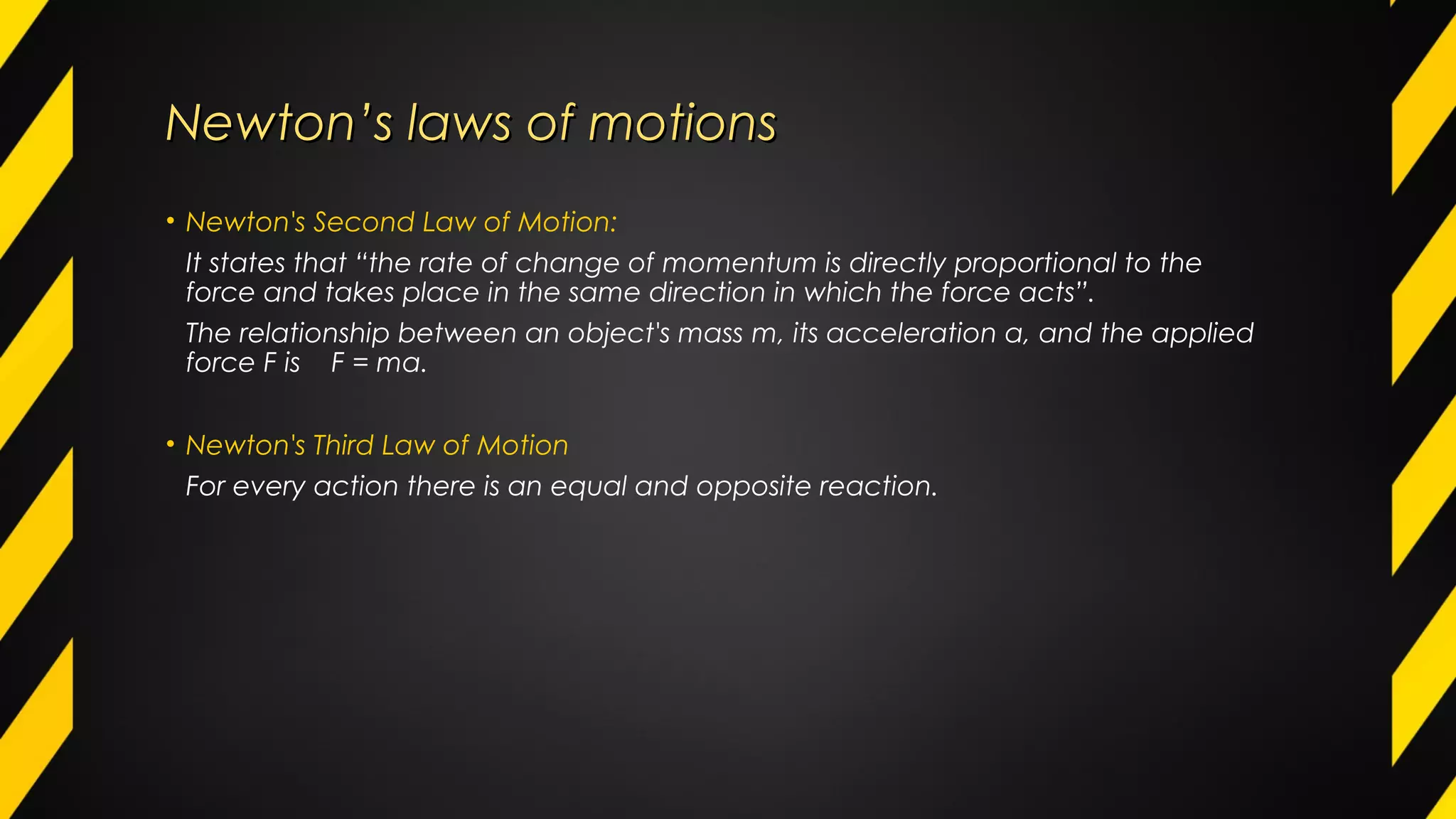Newton’s laws of motionsNewton’s laws of motions
• Newton's Second Law of Motion:
It states that “the rate of change of momentum is directly proportional to the
force and takes place in the same direction in which the force acts”.
The relationship between an object's mass m, its acceleration a, and the applied
force F is F = ma.
• Newton's Third Law of Motion
For every action there is an equal and opposite reaction.
 