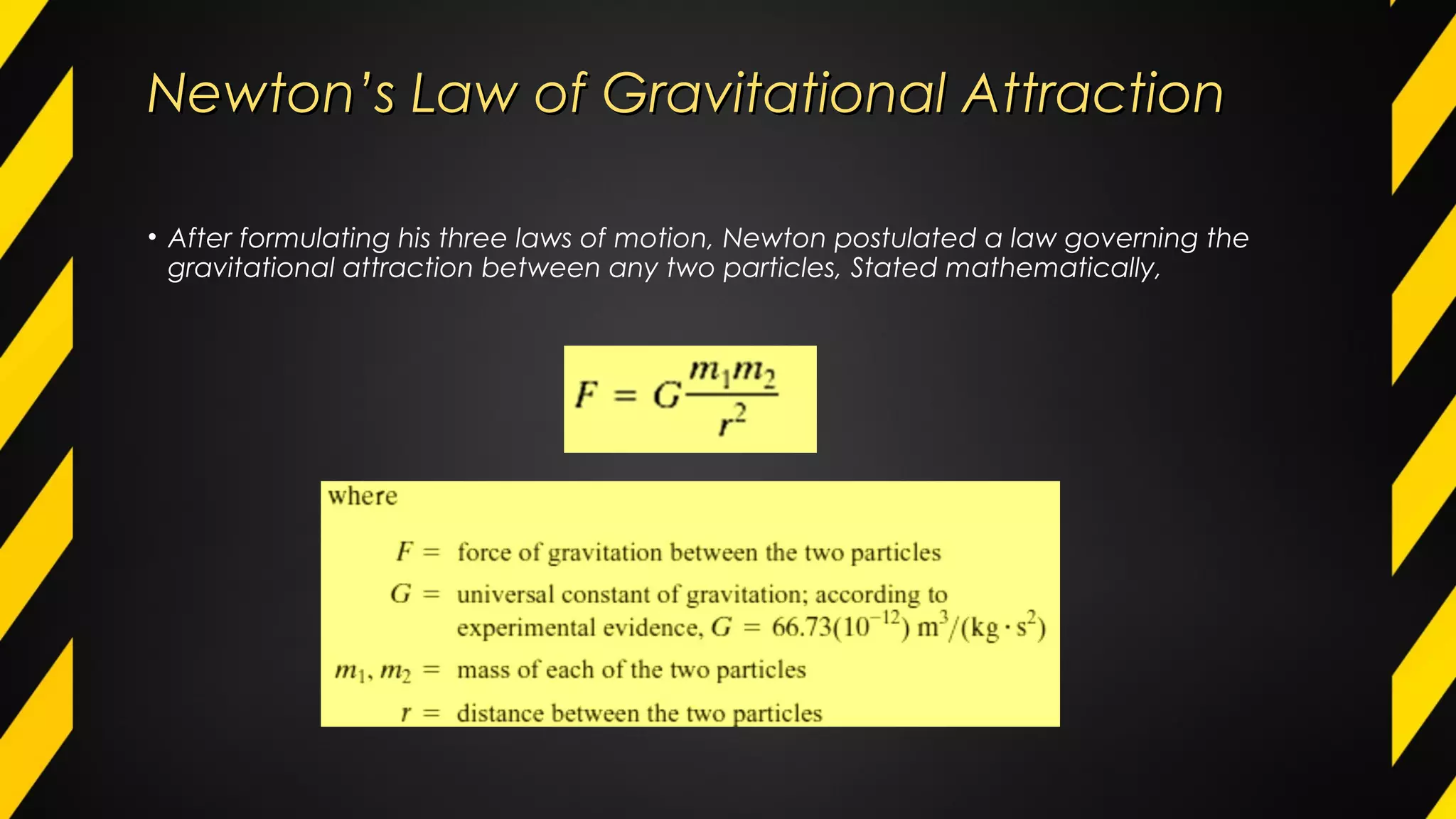 Newton’s Law of Gravitational AttractionNewton’s Law of Gravitational Attraction
• After formulating his three laws of motion, Newton postulated a law governing the
gravitational attraction between any two particles, Stated mathematically,
 