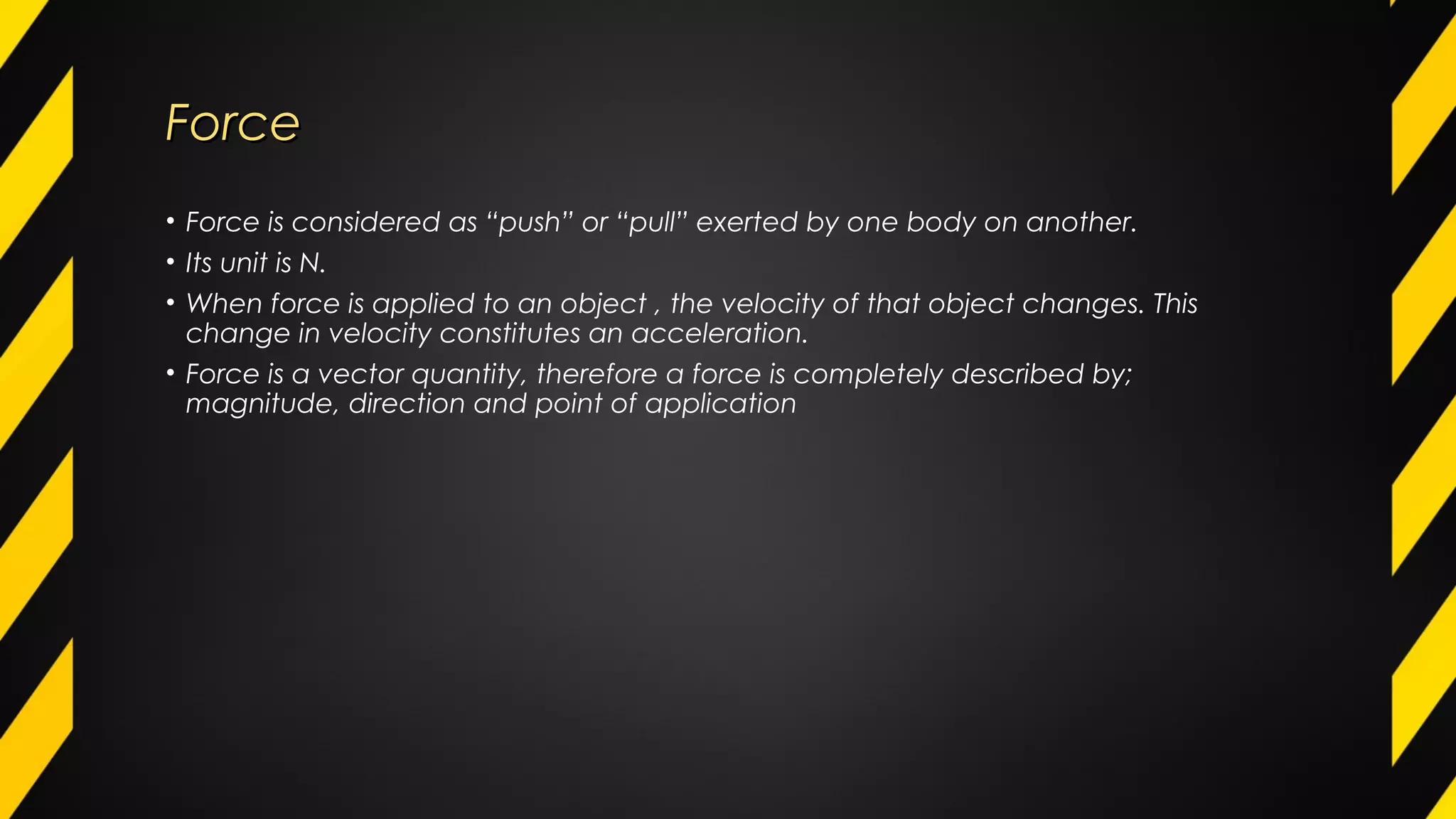 ForceForce
• Force is considered as “push” or “pull” exerted by one body on another.
• Its unit is N.
• When force is applied to an object , the velocity of that object changes. This
change in velocity constitutes an acceleration.
• Force is a vector quantity, therefore a force is completely described by;
magnitude, direction and point of application
 