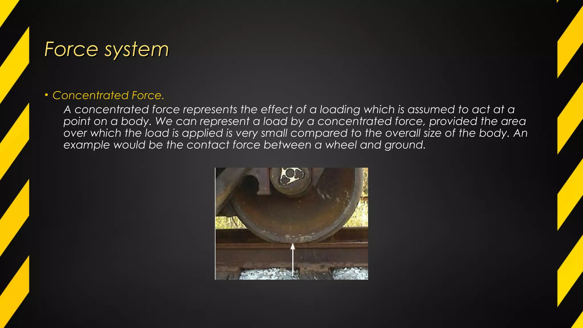 Force systemForce system
• Concentrated Force.
A concentrated force represents the effect of a loading which is assumed to act at a
point on a body. We can represent a load by a concentrated force, provided the area
over which the load is applied is very small compared to the overall size of the body. An
example would be the contact force between a wheel and ground.
 