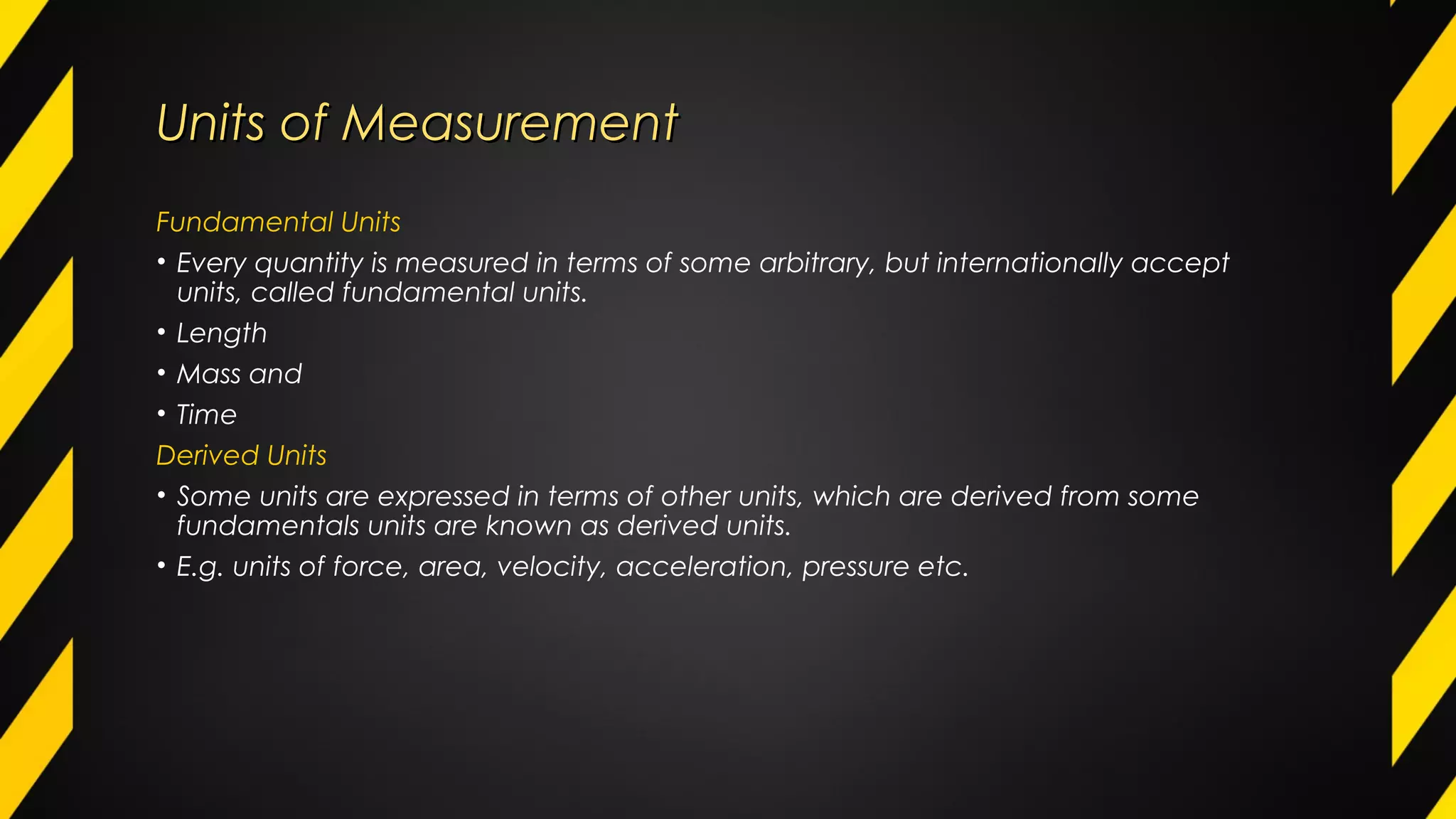Units of MeasurementUnits of Measurement
Fundamental Units
• Every quantity is measured in terms of some arbitrary, but internationally accept
units, called fundamental units.
• Length
• Mass and
• Time
Derived Units
• Some units are expressed in terms of other units, which are derived from some
fundamentals units are known as derived units.
• E.g. units of force, area, velocity, acceleration, pressure etc.
 