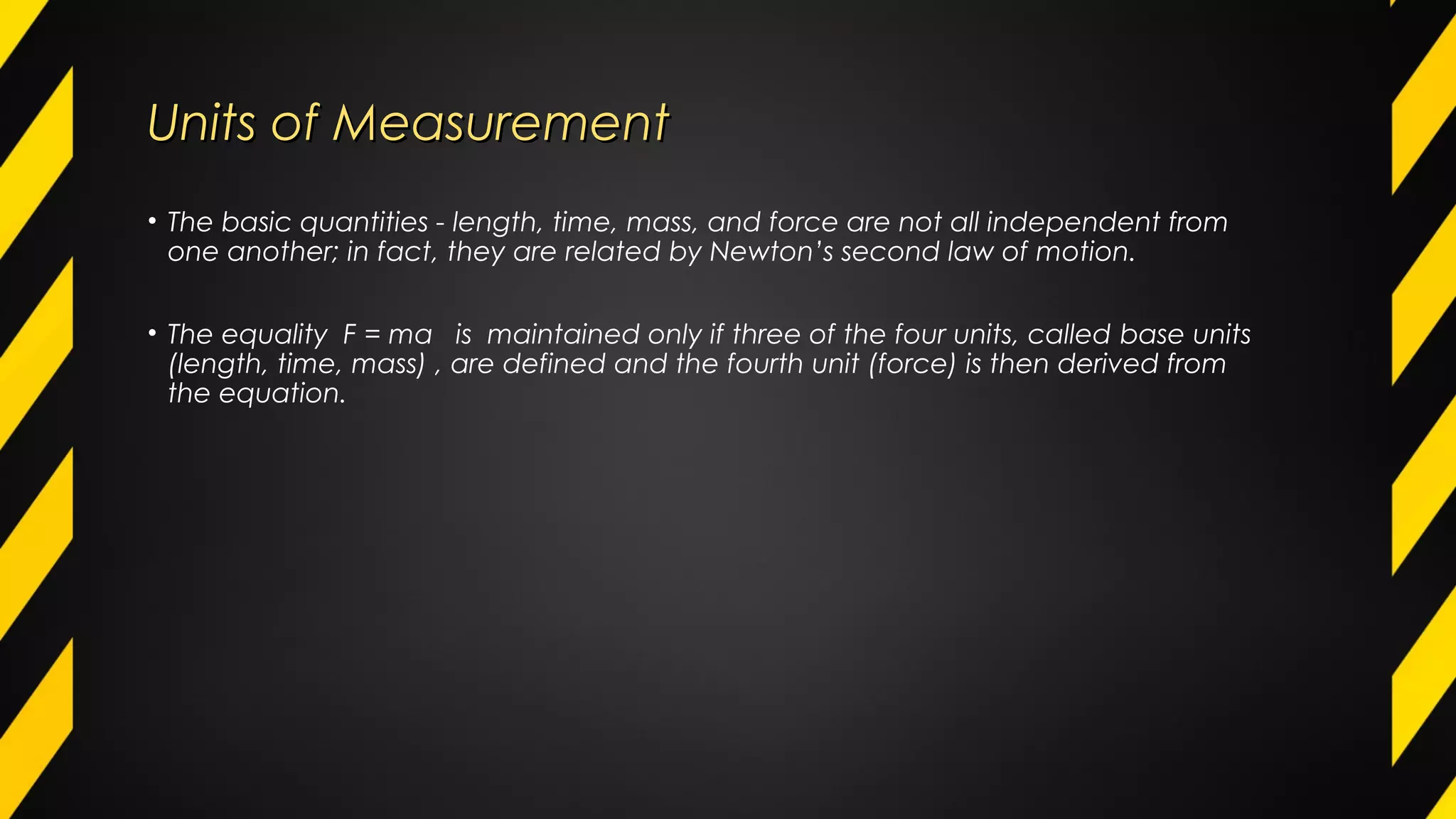 Units of MeasurementUnits of Measurement
• The basic quantities - length, time, mass, and force are not all independent from
one another; in fact, they are related by Newton’s second law of motion.
• The equality F = ma is maintained only if three of the four units, called base units
(length, time, mass) , are defined and the fourth unit (force) is then derived from
the equation.
 