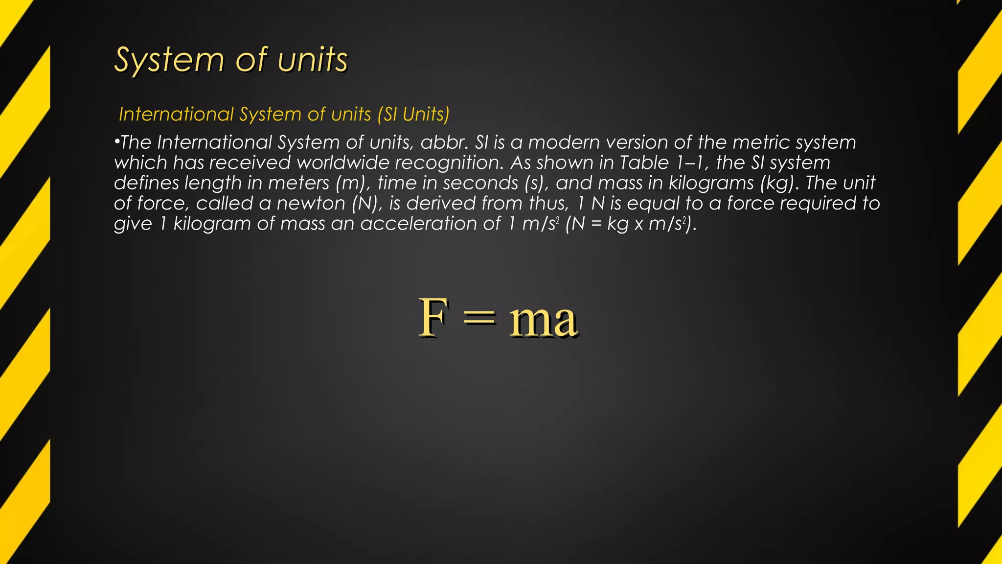 System of unitsSystem of units
International System of units (SI Units)
•The International System of units, abbr. SI is a modern version of the metric system
which has received worldwide recognition. As shown in Table 1–1, the SI system
defines length in meters (m), time in seconds (s), and mass in kilograms (kg). The unit
of force, called a newton (N), is derived from thus, 1 N is equal to a force required to
give 1 kilogram of mass an acceleration of 1 m/s2
(N = kg x m/s2
).
F = maF = ma
 