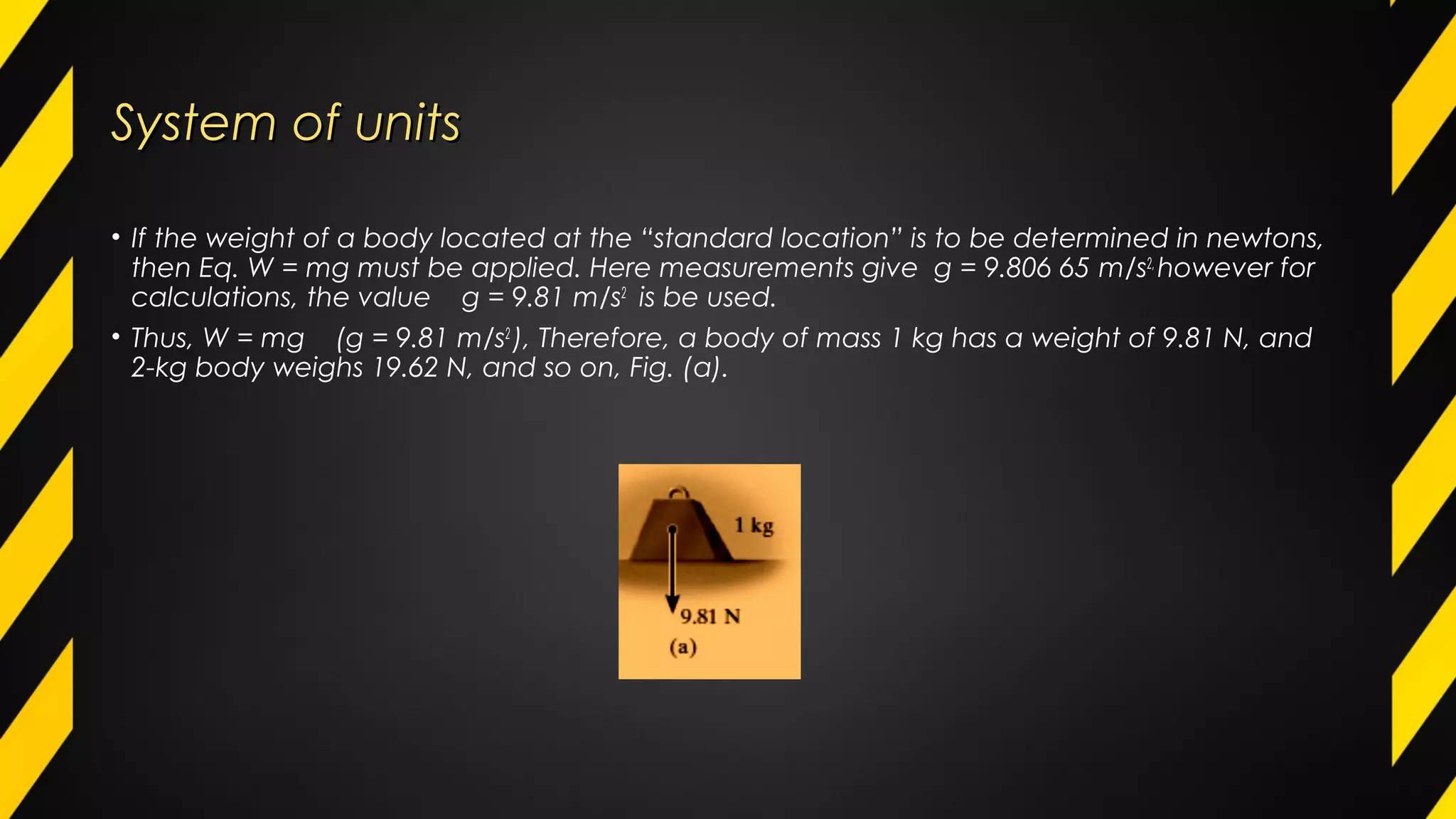 System of unitsSystem of units
• If the weight of a body located at the “standard location” is to be determined in newtons,
then Eq. W = mg must be applied. Here measurements give g = 9.806 65 m/s2,
however for
calculations, the value g = 9.81 m/s2
is be used.
• Thus, W = mg (g = 9.81 m/s2
), Therefore, a body of mass 1 kg has a weight of 9.81 N, and
2-kg body weighs 19.62 N, and so on, Fig. (a).
 