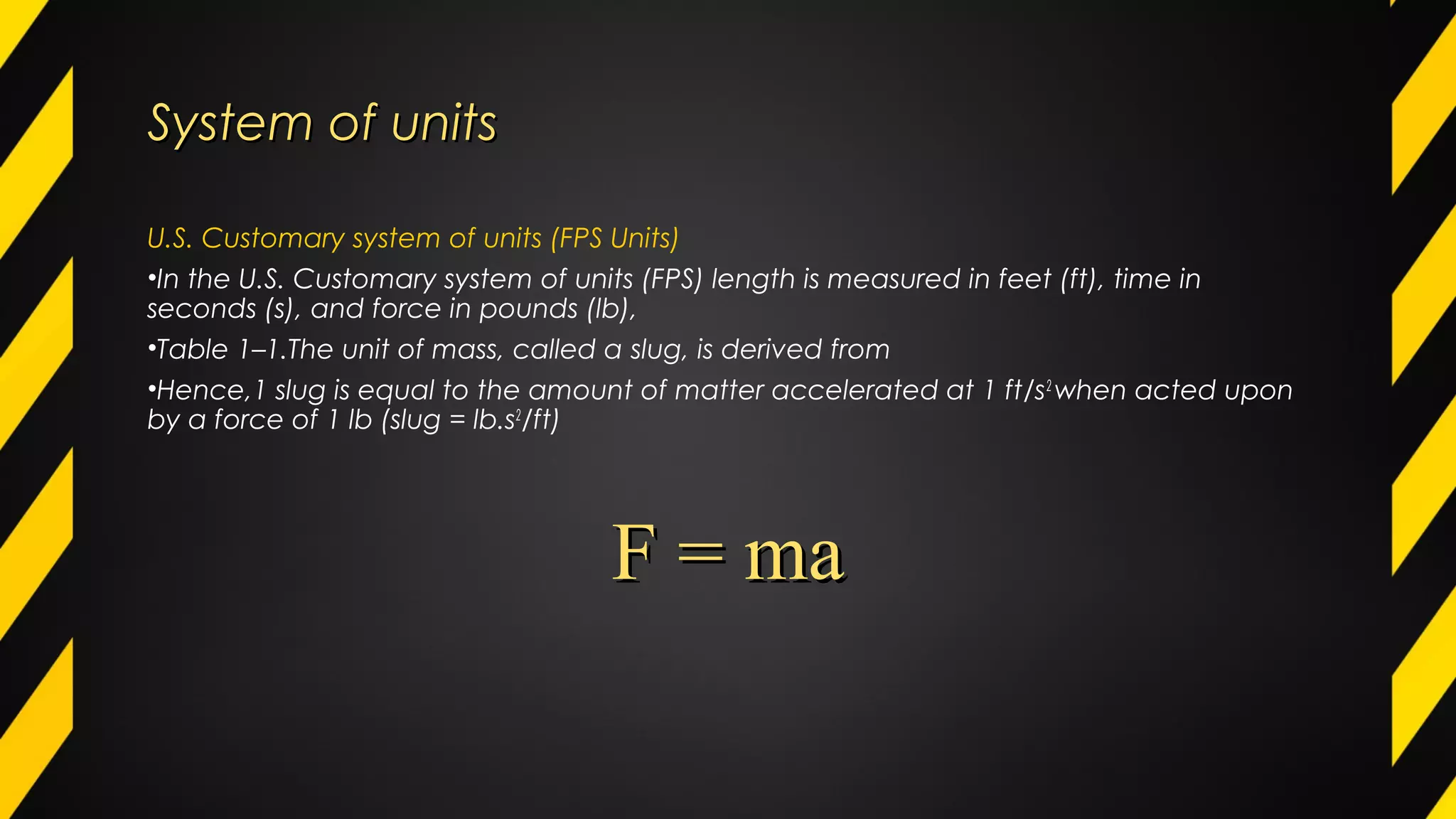 System of unitsSystem of units
U.S. Customary system of units (FPS Units)
•In the U.S. Customary system of units (FPS) length is measured in feet (ft), time in
seconds (s), and force in pounds (lb),
•Table 1–1.The unit of mass, called a slug, is derived from
•Hence,1 slug is equal to the amount of matter accelerated at 1 ft/s2
when acted upon
by a force of 1 lb (slug = lb.s2
/ft)
F = maF = ma
 