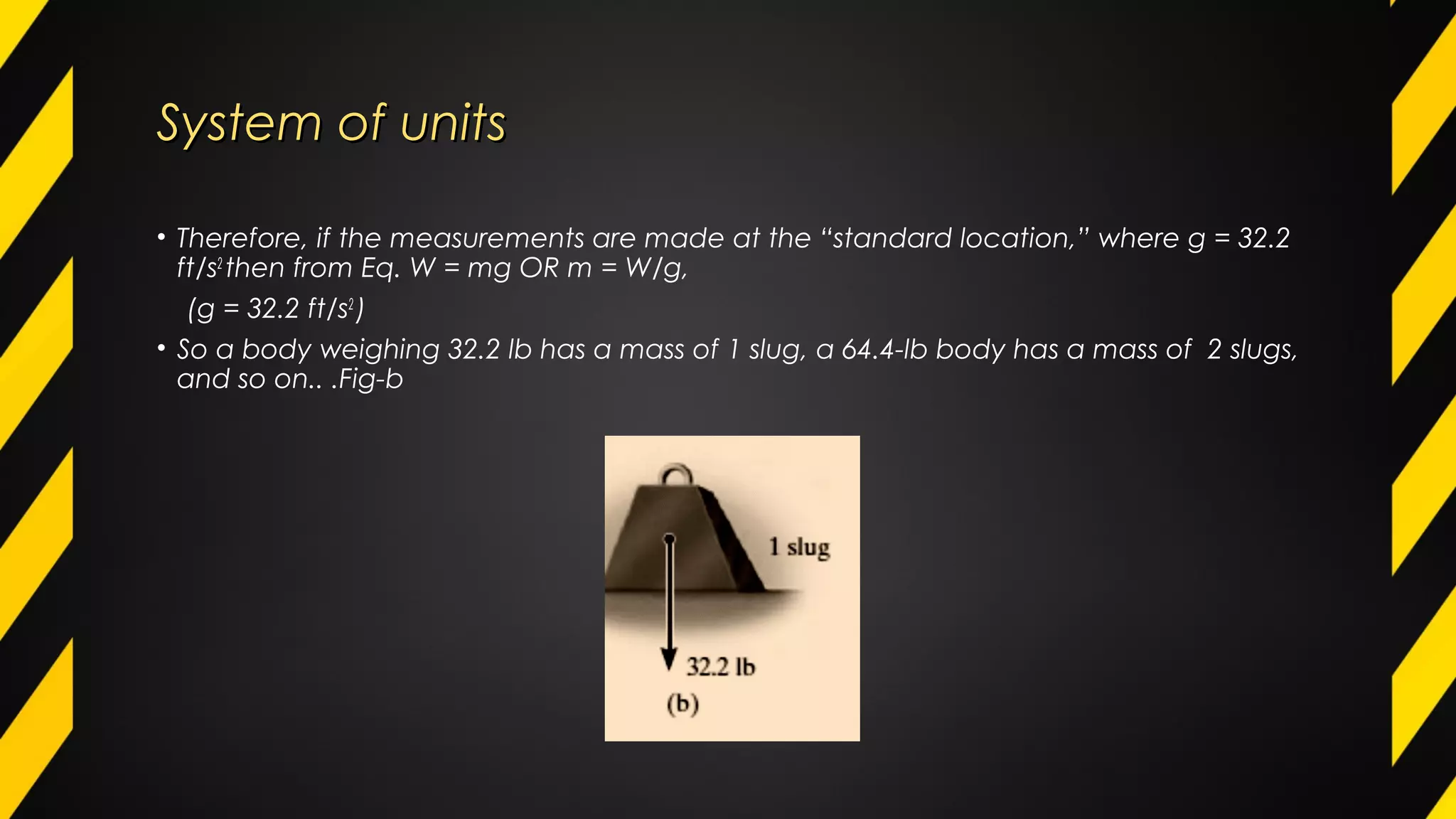 System of unitsSystem of units
• Therefore, if the measurements are made at the “standard location,” where g = 32.2
ft/s2
then from Eq. W = mg OR m = W/g,
(g = 32.2 ft/s2
)
• So a body weighing 32.2 lb has a mass of 1 slug, a 64.4-lb body has a mass of 2 slugs,
and so on.. .Fig-b
 