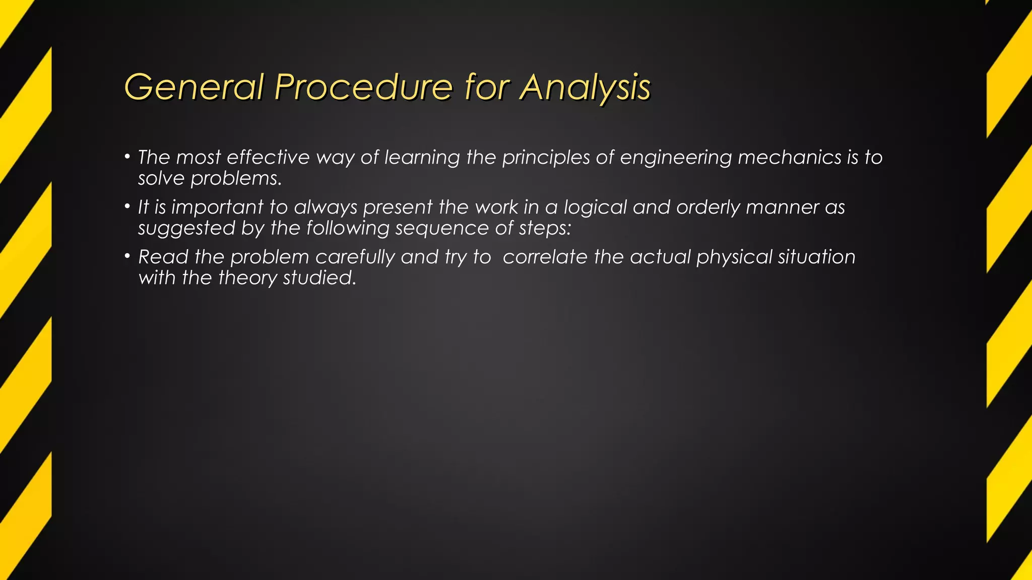 General Procedure for AnalysisGeneral Procedure for Analysis
• The most effective way of learning the principles of engineering mechanics is to
solve problems.
• It is important to always present the work in a logical and orderly manner as
suggested by the following sequence of steps:
• Read the problem carefully and try to correlate the actual physical situation
with the theory studied.
 
