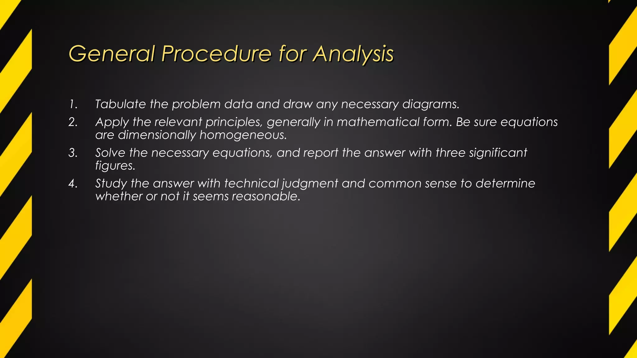 General Procedure for AnalysisGeneral Procedure for Analysis
1. Tabulate the problem data and draw any necessary diagrams.
2. Apply the relevant principles, generally in mathematical form. Be sure equations
are dimensionally homogeneous.
3. Solve the necessary equations, and report the answer with three significant
figures.
4. Study the answer with technical judgment and common sense to determine
whether or not it seems reasonable.
 