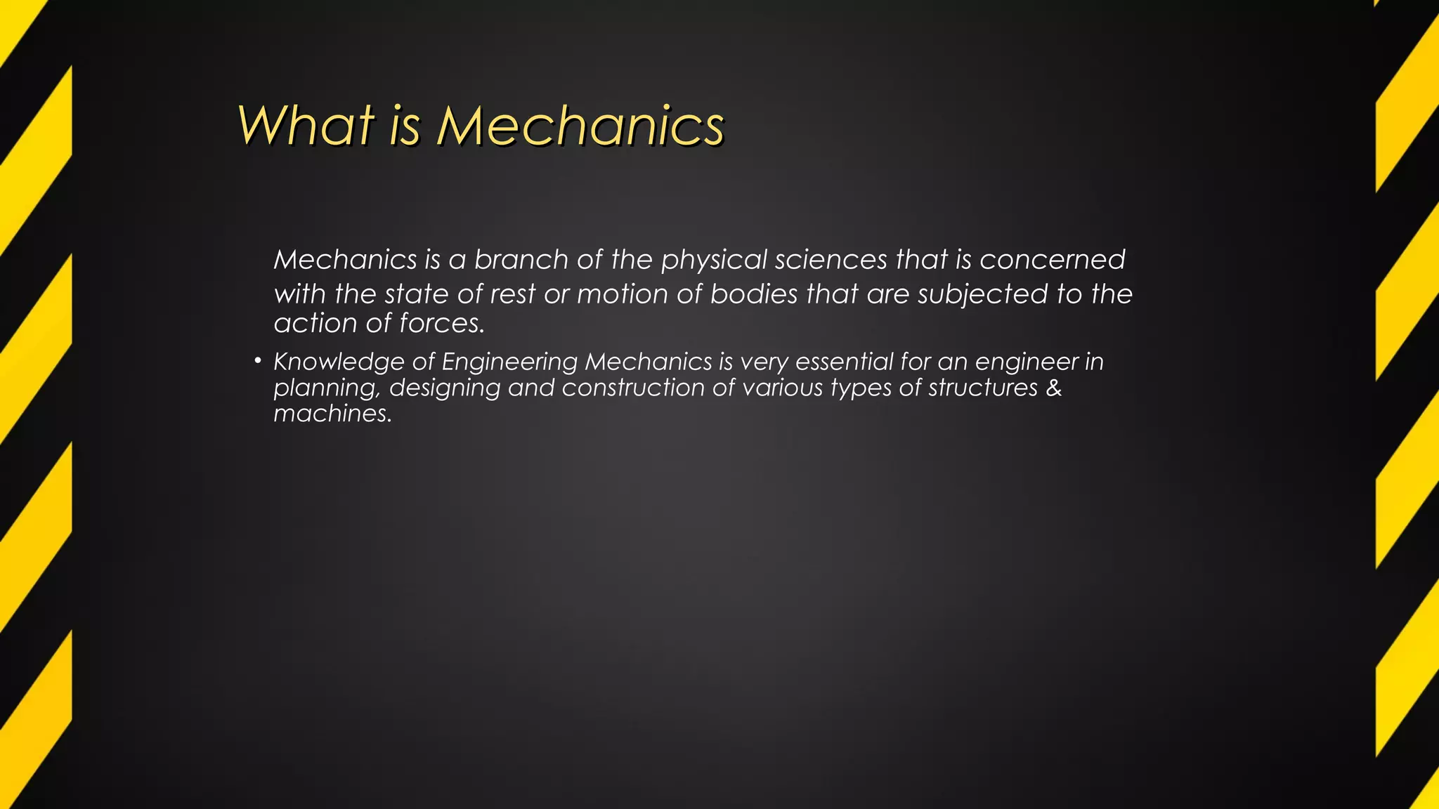 What is MechanicsWhat is Mechanics
Mechanics is a branch of the physical sciences that is concerned
with the state of rest or motion of bodies that are subjected to the
action of forces.
• Knowledge of Engineering Mechanics is very essential for an engineer in
planning, designing and construction of various types of structures &
machines.
 