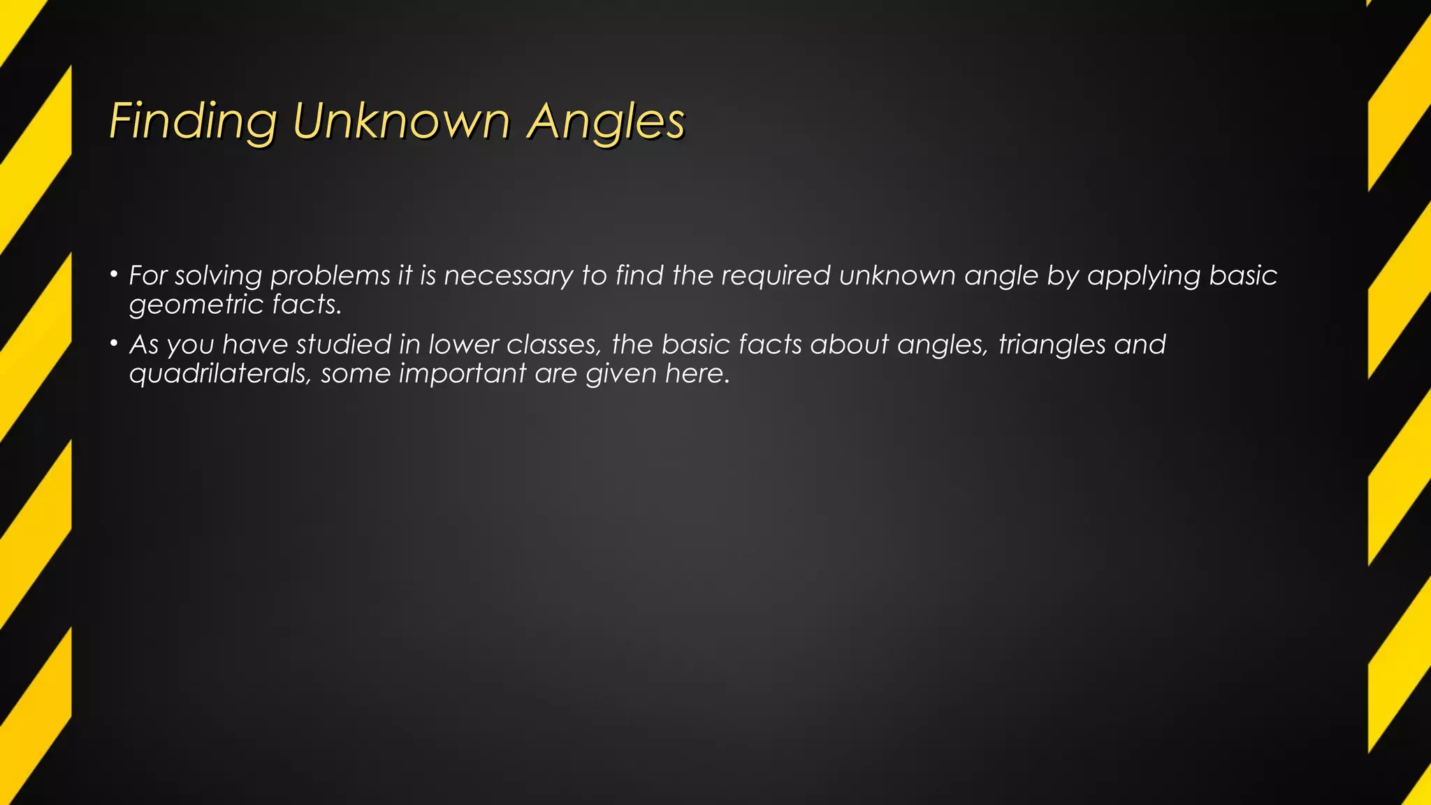 Finding Unknown AnglesFinding Unknown Angles
• For solving problems it is necessary to find the required unknown angle by applying basic
geometric facts.
• As you have studied in lower classes, the basic facts about angles, triangles and
quadrilaterals, some important are given here.
 