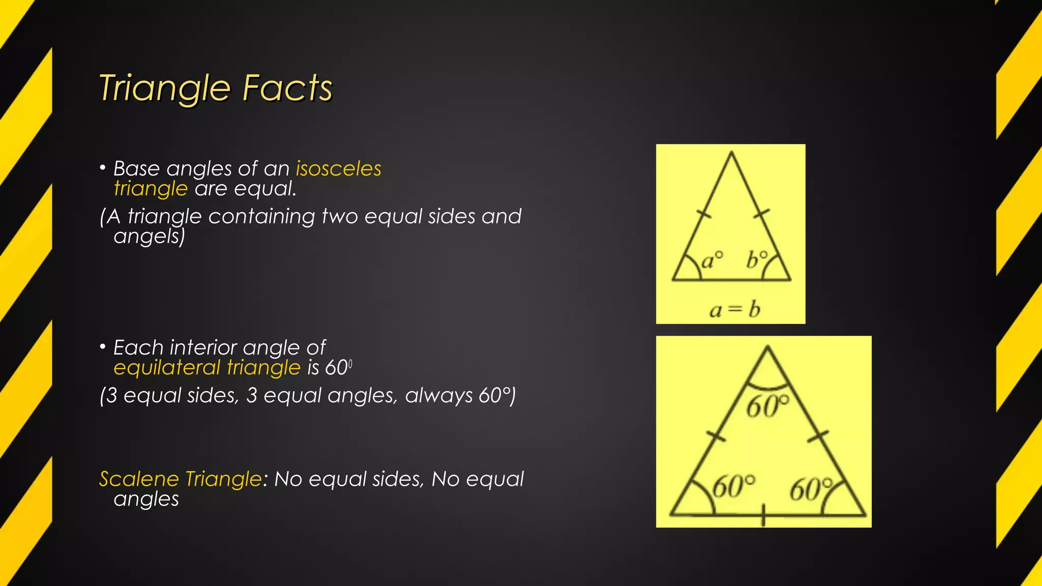 Triangle FactsTriangle Facts
• Base angles of an isosceles
triangle are equal.
(A triangle containing two equal sides and
angels)
• Each interior angle of
equilateral triangle is 600
(3 equal sides, 3 equal angles, always 60°)
Scalene Triangle: No equal sides, No equal
angles
 