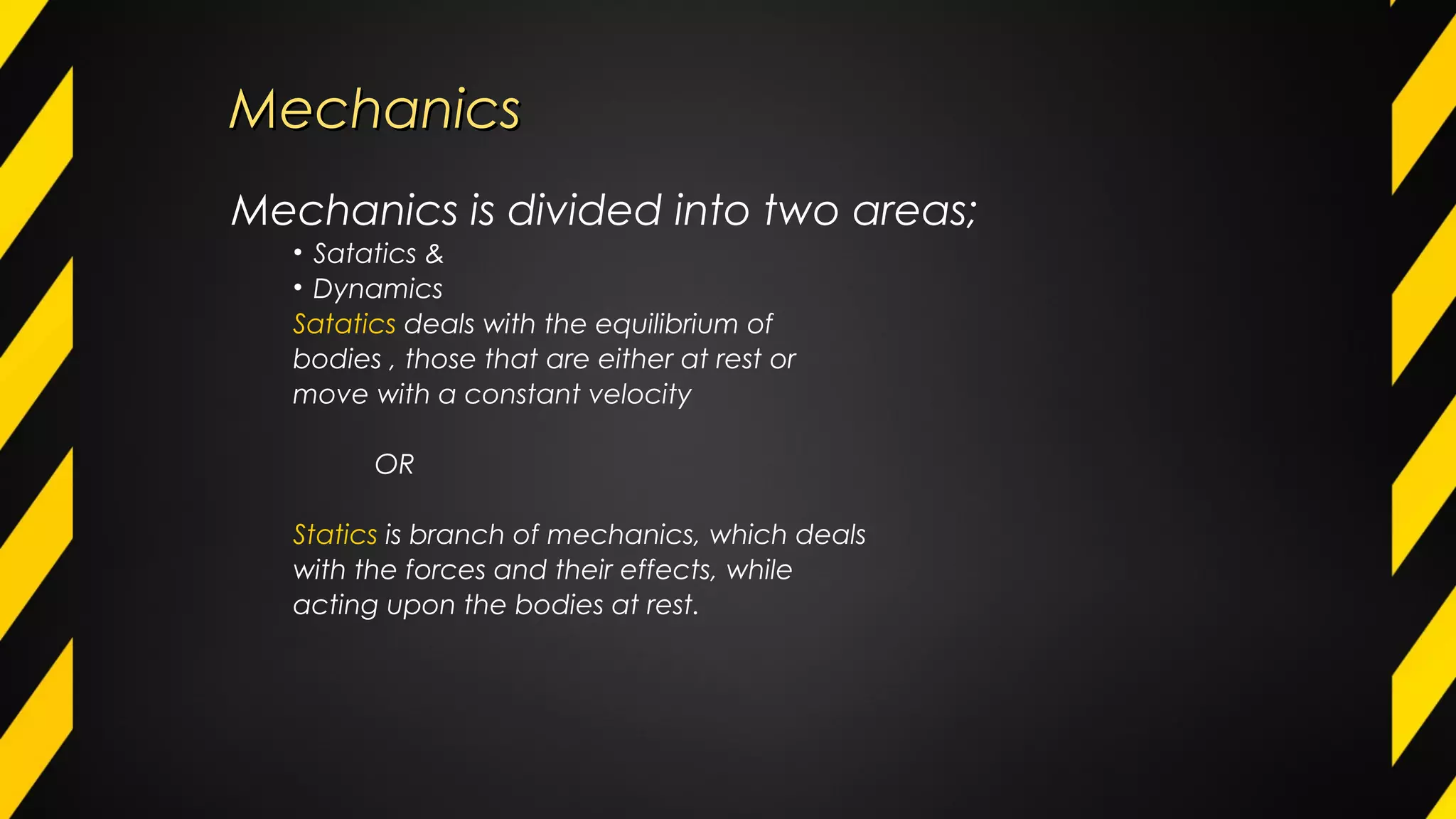MechanicsMechanics
Mechanics is divided into two areas;
• Satatics &
• Dynamics
Satatics deals with the equilibrium of
bodies , those that are either at rest or
move with a constant velocity
OR
Statics is branch of mechanics, which deals
with the forces and their effects, while
acting upon the bodies at rest.
 