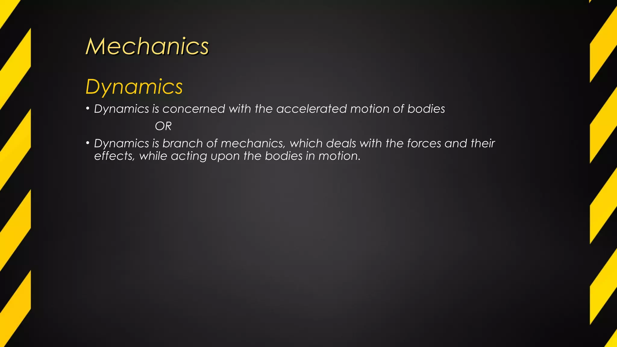 MechanicsMechanics
Dynamics
• Dynamics is concerned with the accelerated motion of bodies
OR
• Dynamics is branch of mechanics, which deals with the forces and their
effects, while acting upon the bodies in motion.
 